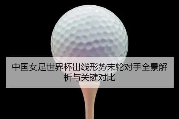 中国女足世界杯出线形势末轮对手全景解析与关键对比
